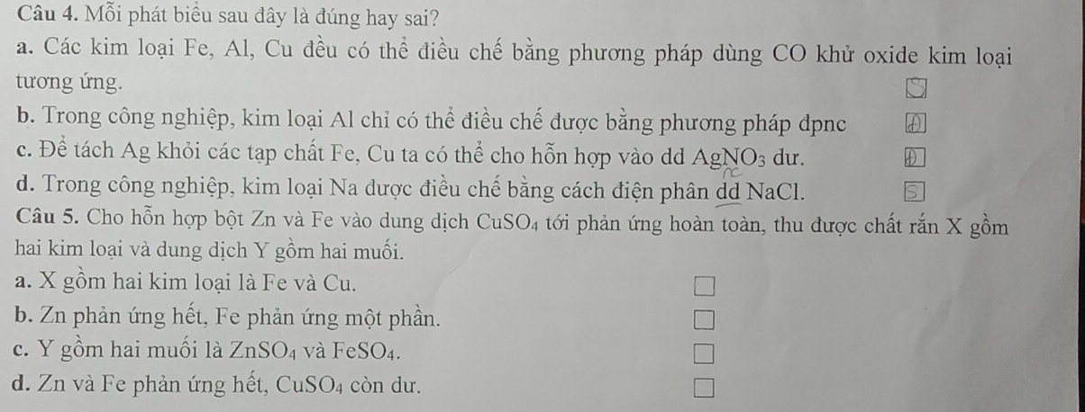 Mỗi phát biểu sau đây là đúng hay sai?
a. Các kim loại Fe, Al, Cu đều có thể điều chế bằng phương pháp dùng CO khử oxide kim loại
tương ứng.
b. Trong công nghiệp, kim loại Al chỉ có thể điều chế được bằng phương pháp dpnc
c. Để tách Ag khỏi các tạp chất Fe, Cu ta có thể cho hỗn hợp vào dd AgNO_3 du.
d. Trong công nghiệp, kim loại Na dược điều chế bằng cách điện phân dd NaCl.
a
Câu 5. Cho hỗn hợp bột Zn và Fe vào dung dịch CuSO_4 tới phản ứng hoàn toàn, thu được chất rắn X gồm
hai kim loại và dung dịch Y gồm hai muối.
a. X gồm hai kim loại là Fe và Cu.
b. Zn phản ứng hết, Fe phản ứng một phần.
c. Y gồm hai muối là ZnSO_4 và FeSO_4.
d. Zn và Fe phản ứng hết, CuSO4 còn dư.