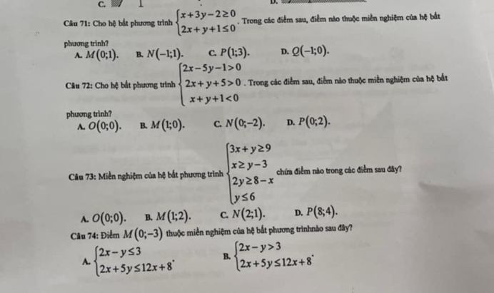 Cho hệ bắt phương trình beginarrayl x+3y-2≥ 0 2x+y+1≤ 0endarray.. Trong các điểm sau, điểm nào thuộc miền nghiệm của hệ bắt
phương trinh?
A. M(0;1). B. N(-1;1). C. P(1;3). D. Q(-1;0). 
Câu 72: Cho hệ bất phương trình beginarrayl 2x-5y-1>0 2x+y+5>0 x+y+1<0endarray.. Trong các điểm sau, điểm nào thuộc miền nghiệm của hệ bắt
phương trinh?
A. O(0;0). B. M(1;0). C. N(0;-2). D. P(0;2). 
Câu 73: Miền nghiệm của hệ bắt phương trình beginarrayl 3x+y≥ 9 x≥ y-3 2y≥ 8-x y≤ 6endarray. chứa điểm nào trong các điểm sau đây?
A. O(0;0). B. M(1;2). C. N(2;1). D. P(8;4). 
Câu 74: Điểm M(0;-3) thuộc miền nghiệm của hệ bắt phương trìnhnảo sau đây?
A. beginarrayl 2x-y≤ 3 2x+5y≤ 12x+8endarray.. B. beginarrayl 2x-y>3 2x+5y≤ 12x+8endarray..