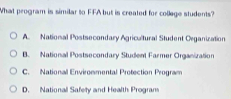 What program is similar to FFA but is created for college students?
A. National Postsecondary Agricultural Student Organization
B. National Postsecondary Student Farmer Organization
C. National Environmental Protection Program
D. National Safety and Health Program