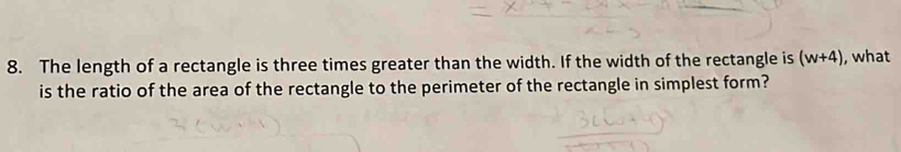 The length of a rectangle is three times greater than the width. If the width of the rectangle is (w+4) , what 
is the ratio of the area of the rectangle to the perimeter of the rectangle in simplest form?