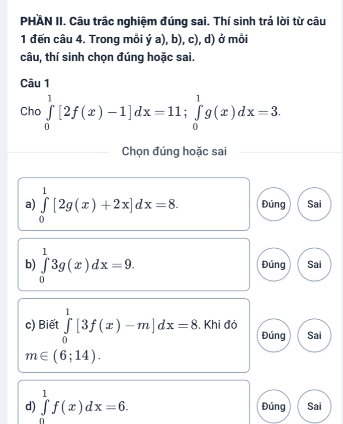 PHÄN II. Câu trắc nghiệm đúng sai. Thí sinh trả lời từ câu 
1 đến câu 4. Trong mỗi ý a), b), c), d) ở mỗi 
câu, thí sinh chọn đúng hoặc sai. 
Câu 1 
Cho ∈tlimits _0^1[2f(x)-1]dx=11; ∈tlimits _0^1g(x)dx=3. 
Chọn đúng hoặc sai 
a) ∈tlimits _0^1[2g(x)+2x]dx=8. Đúng Sai 
b) ∈tlimits _0^13g(x)dx=9. Đúng Sai 
c) Biết ∈tlimits _0^1[3f(x)-m]dx=8. Khi đó 
Đúng Sai
m∈ (6;14). 
d) ∈tlimits _0^1f(x)dx=6. Đúng Sai