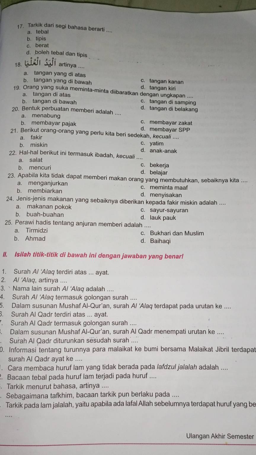 Tarkik dari segi bahasa berarti ....
a. tebal
b. tipis
c. berat
_
d. boleh tebal dan tipis
18. L
artinya ....
a. tangan yang di atas c. tangan kanan
b. tangan yang di bawah d. tangan kiri
19. Orang yang suka meminta-minta diibaratkan dengan ungkapan ....
a. tangan di atas
b. tangan di bawah
c. tangan di samping
d. tangan di belakang
20. Bentuk perbuatan memberi adalah ....
a. menabung
c. membayar zakat
b. membayar pajak d. membayar SPP
21. Berikut orang-orang yang perlu kita beri sedekah, kecuali ....
a. fakir
b. miskin
c. yatim
d. anak-anak
22. Hal-hal berikut ini termasuk ibadah, kecuali ....
a. salat
c. bekerja
b. mencuri d. belajar
23. Apabila kita tidak dapat memberi makan orang yang membutuhkan, sebaiknya kita :...
a. menganjurkan
c. meminta maaf
b. membiarkan d. menyisakan
24. Jenis-jenis makanan yang sebaiknya diberikan kepada fakir miskin adalah ....
a. makanan pokok c. sayur-sayuran
b. buah-buahan d. lauk pauk
25. Perawi hadis tentang anjuran memberi adalah ....
a. Tirmidzi c. Bukhari dan Muslim
b. Ahmad d. Baihaqi
II. Isilah titik-titik di bawah ini dengan jawaban yang benar!
1. Surah A/ ‘Alaq terdiri atas ... ayat.
2. A/ ‘Alaq, artinya ....
3. ` Nama lain surah A/ ‘A/aq adalah ....
4. Surah A/ ‘Alaq termasuk golongan surah ....
5. Dalam susunan Mushaf Al-Qur’an, surah A/ ‘Alaq terdapat pada urutan ke ....
6. Surah Al Qadr terdiri atas ... ayat.
. Surah Al Qadr termasuk golongan surah ....
3. Dalam susunan Mushaf Al-Qur’an, surah Al Qadr menempati urutan ke ....
Surah Al Qadr diturunkan sesudah surah ....
0. Informasi tentang turunnya para malaikat ke bumi bersama Malaikat Jibril terdapat
surah Al Qadr ayat ke ....
. Cara membaca huruf lam yang tidak berada pada lafdzul jalalah adalah ....
. Bacaan tebal pada huruf lam terjadi pada huruf ....
. Tarkik menurut bahasa, artinya ....
Sebagaimana tafkhim, bacaan tarkik pun berlaku pada ....
Tarkik pada lam jalalah, yaitu apabila ada lafal Allah sebelumnya terdapat huruf yang be
…
Ulangan Akhir Semester