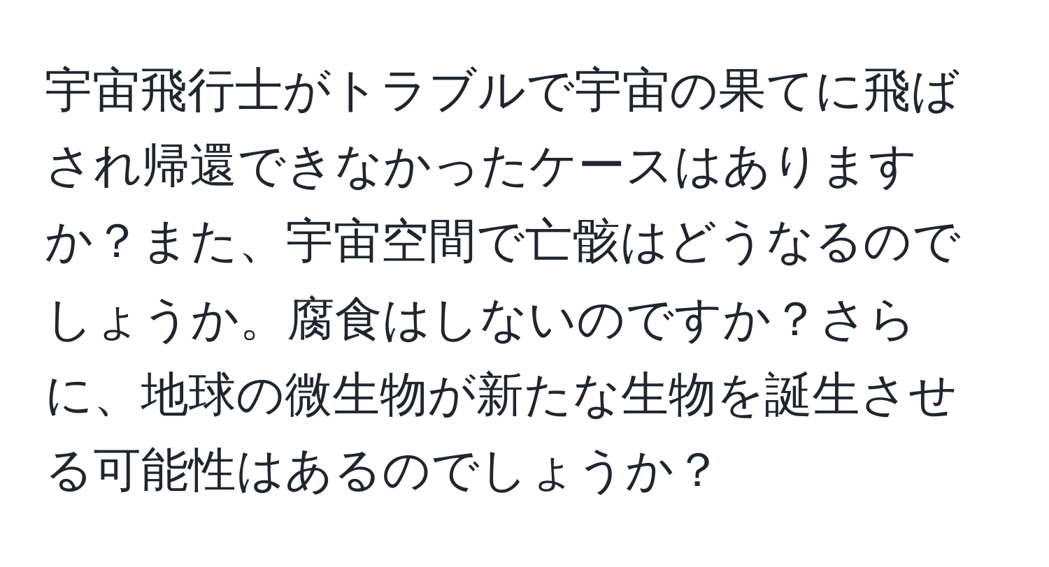 宇宙飛行士がトラブルで宇宙の果てに飛ばされ帰還できなかったケースはありますか？また、宇宙空間で亡骸はどうなるのでしょうか。腐食はしないのですか？さらに、地球の微生物が新たな生物を誕生させる可能性はあるのでしょうか？