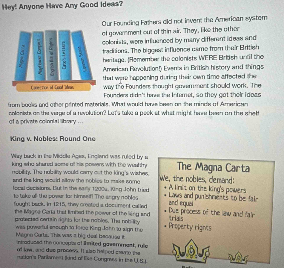 Hey! Anyone Have Any Good Ideas? 
Our Founding Fathers did not invent the American system 
of government out of thin air. They, like the other 
colonists, were influenced by many different ideas and 
traditions. The biggest influence came from their British 
heritage. (Remember the colonists WERE British until the 
American Revolution!) Events in British history and things 
that were happening during their own time affected the 
way the Founders thought government should work. The 
Founders didn't have the Internet, so they got their ideas 
from books and other printed materials. What would have been on the minds of American 
colonists on the verge of a revolution? Let's take a peek at what might have been on the shelf 
of a private colonial library ... 
King v. Nobles: Round One 
Way back in the Middle Ages, England was ruled by a 
king who shared some of his powers with the wealthy The Magna Carta 
nobility. The nobility would carry out the king's wishes, We, the nobles, demand: 
and the king would allow the nobles to make some A limit on the king's powers 
local decisions. But in the early 1200s, King John tried Laws and punishments to be fair 
to take all the power for himself! The angry nobles and equal 
fought back. In 1215, they created a document called Due process of the law and fair 
the Magna Carta that limited the power of the king and trials 
protected certain rights for the nobles. The nobility Property rights 
was powerful enough to force King John to sign the 
Magna Carta. This was a big deal because it 
introduced the concepts of limited government, rule 
of law, and due process. It also helped create the 
nation's Parliament (kind of like Congress in the U.S.).