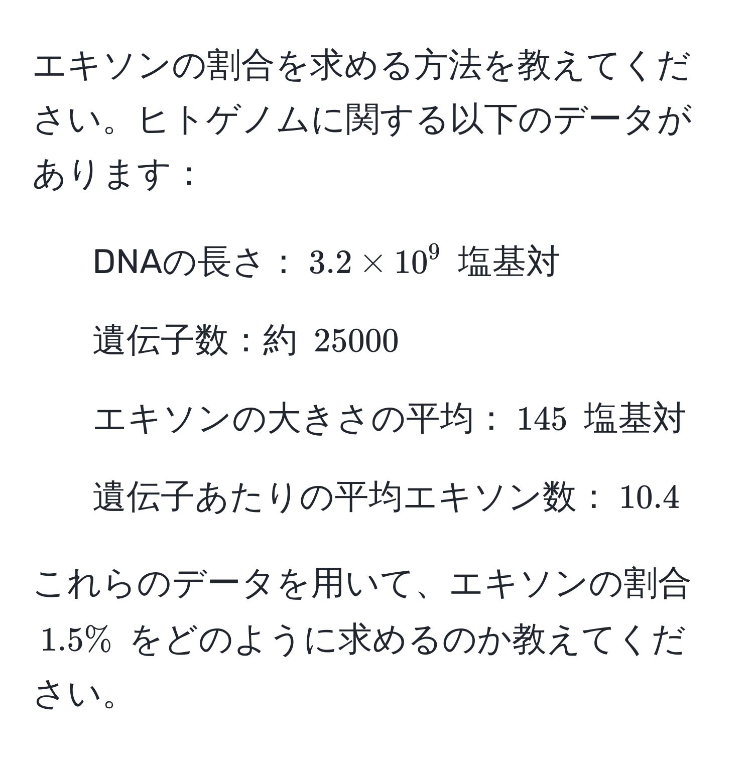 エキソンの割合を求める方法を教えてください。ヒトゲノムに関する以下のデータがあります：  
- DNAの長さ：$3.2 * 10^9$ 塩基対  
- 遺伝子数：約 $25000$  
- エキソンの大きさの平均：$145$ 塩基対  
- 遺伝子あたりの平均エキソン数：$10.4$  

これらのデータを用いて、エキソンの割合 $1.5%$ をどのように求めるのか教えてください。