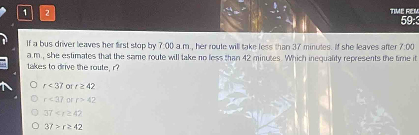 1 2
TIME REM
59:
If a bus driver leaves her first stop by 7:00 a.m., her route will take less than 37 minutes. If she leaves after 7:00 
a.m., she estimates that the same route will take no less than 42 minutes. Which inequality represents the time it
takes to drive the route, r?
r<37</tex> or r≥ 42
r<37</tex> or r>42
37
37>r≥ 42