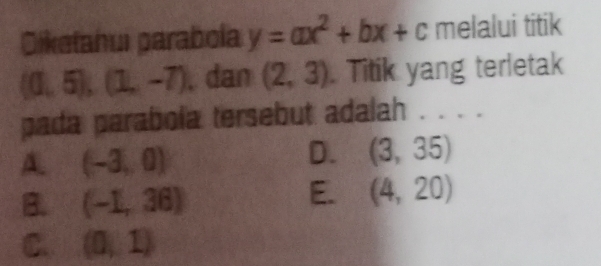 Dikełahui parabola y=ax^2+bx+c melalui titik
(0,5),(1,-7) , dan (2,3). Titik yang terletak
pada parabola tersebut adalah . . . .
A (-3,0)
D. (3,35)
B. (-1,36)
E. (4,20)
C. (0,1)