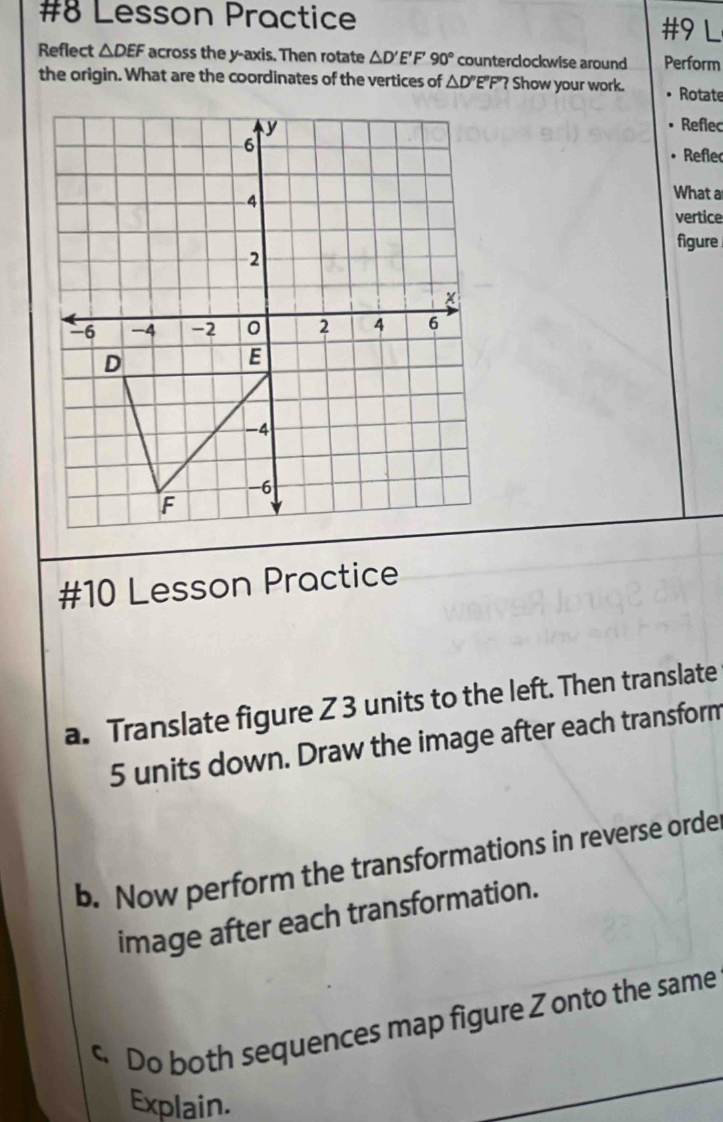 #8 Lesson Practice #9 L 
Reflect △ DEF across the y-axis. Then rotate △ D'E' F 90° counterclockwise around Perform 
the origin. What are the coordinates of the vertices of △ D' E"F"? Show your work. Rotate 
Reflec 
Refle 
What a 
vertice 
figure 
#10 Lesson Practice 
a. Translate figure Z 3 units to the left. Then translate
5 units down. Draw the image after each transform 
b. Now perform the transformations in reverse orde 
image after each transformation. 
c. Do both sequences map figure Z onto the same 
Explain.