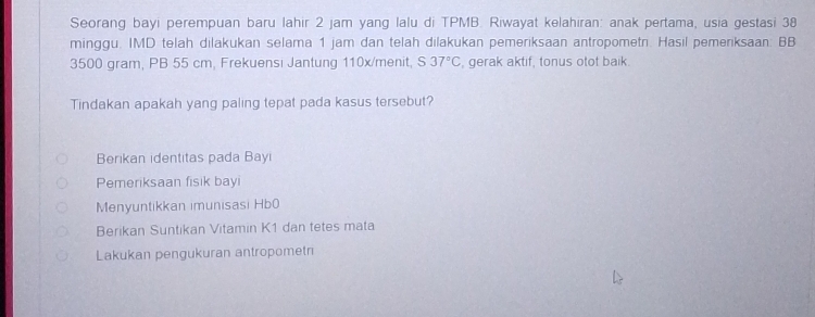 Seorang bayi perempuan baru lahir 2 jam yang lalu di TPMB. Riwayat kelahiran: anak pertama, usia gestasi 38
minggu. IMD telah dilakukan selama 1 jam dan telah dilakukan pemeriksaan antropometn. Hasil pemeriksaan: BB
3500 gram, PB 55 cm, Frekuensi Jantung 110x/menit, S37°C , gerak aktif, tonus otot baik.
Tindakan apakah yang paling tepat pada kasus tersebut?
Berıkan identitas pada Bayi
Pemeriksaan fisik bayi
Menyuntikkan imunisasi Hb0
Berikan Suntikan Vitamin K1 dan tetes mata
Lakukan pengukuran antropometn