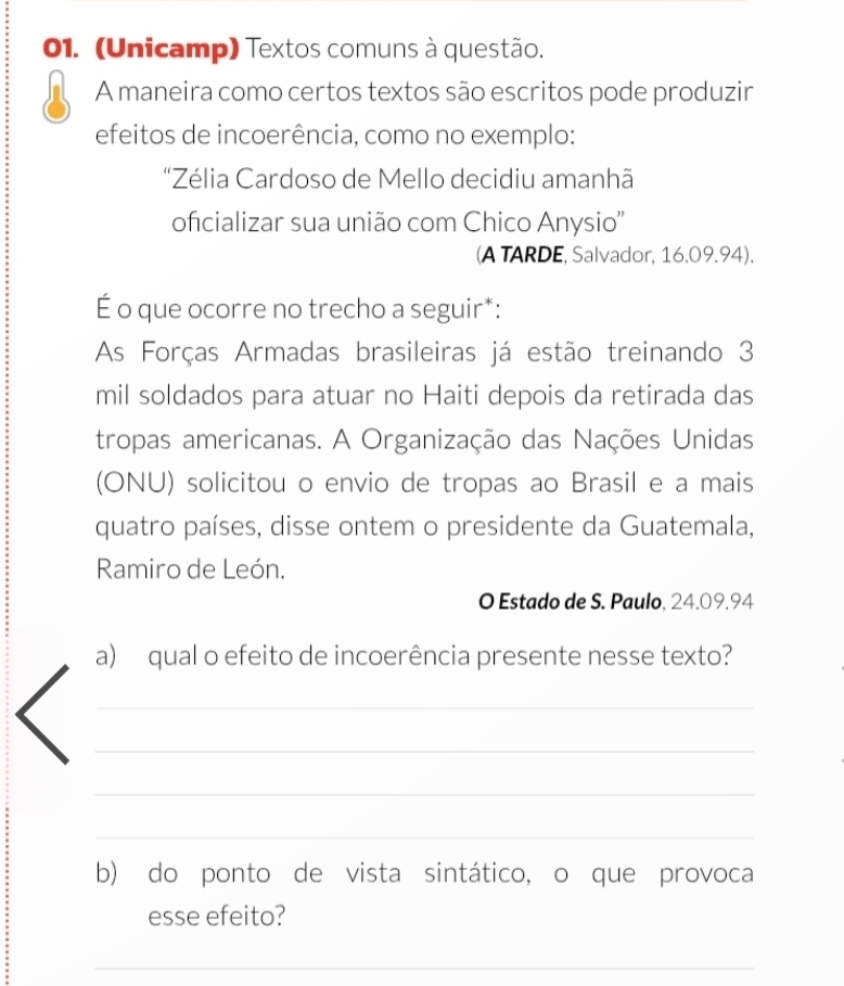 (Unicamp) Textos comuns à questão. 
A maneira como certos textos são escritos pode produzir 
efeitos de incoerência, como no exemplo: 
'Zélia Cardoso de Mello decidiu amanhã 
oficializar sua união com Chico Anysio'' 
(A TARDE, Salvador, 16.09.94). 
É o que ocorre no trecho a seguir*: 
As Forças Armadas brasileiras já estão treinando 3
mil soldados para atuar no Haiti depois da retirada das 
tropas americanas. A Organização das Nações Unidas 
(ONU) solicitou o envio de tropas ao Brasil e a mais 
quatro países, disse ontem o presidente da Guatemala, 
Ramiro de León. 
O Estado de S. Paulo, 24.09.94
a) qual o efeito de incoerência presente nesse texto? 
_ 
_ 
_ 
_ 
b) do ponto de vista sintático, o que provoca 
esse efeito? 
_