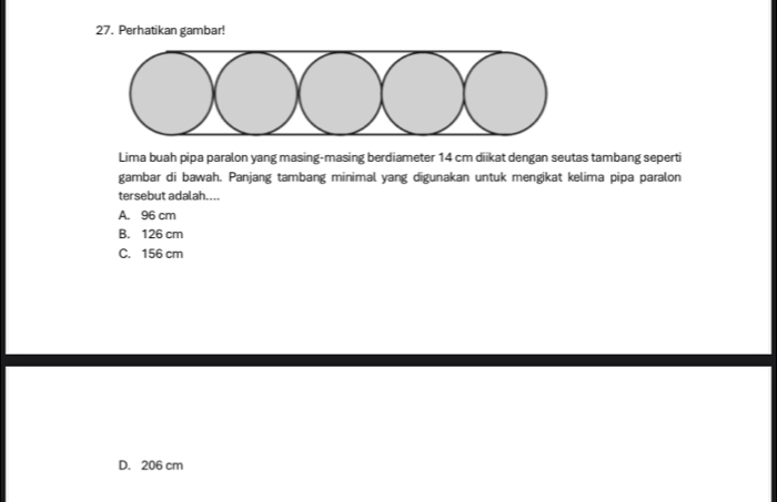 Perhatikan gambar!
Lima buah pipa paralon yang masing-masing berdiameter 14 cm diikat dengan seutas tambang seperti
gambar di bawah. Panjang tambang minimal yang digunakan untuk mengikat kelima pipa paralon
tersebut adalah....
A. 96 cm
B. 126 cm
C. 156 cm
D. 206 cm