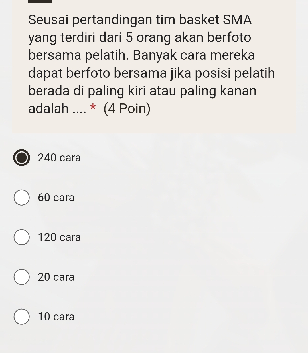 Seusai pertandingan tim basket SMA
yang terdiri dari 5 orang akan berfoto
bersama pelatih. Banyak cara mereka
dapat berfoto bersama jika posisi pelatih
berada di paling kiri atau paling kanan
adalah .... * (4 Poin)
240 cara
60 cara
120 cara
20 cara
10 cara