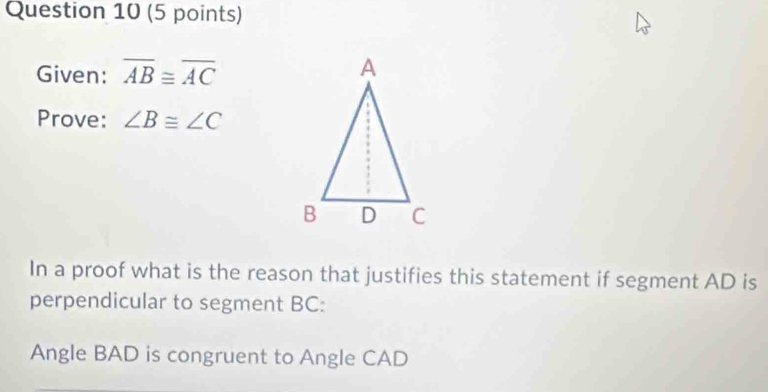 Given: overline AB≌ overline AC
Prove: ∠ B≌ ∠ C
In a proof what is the reason that justifies this statement if segment AD is 
perpendicular to segment BC : 
Angle BAD is congruent to Angle CAD