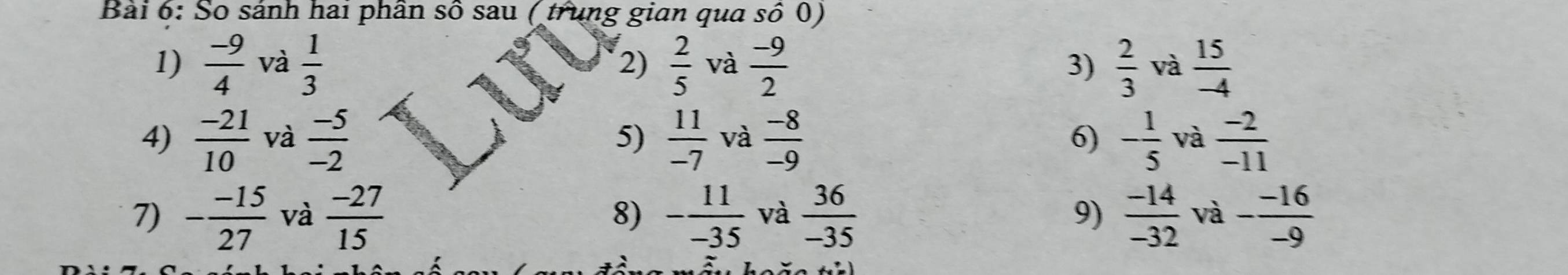 So sánh hai phân số sau ( trung gian qua số 0) 
1)  (-9)/4  và  1/3  2)  2/5  và  (-9)/2   2/3  và  15/-4 
3) 
4)  (-21)/10  và  (-5)/-2  5)  11/-7  và  (-8)/-9  6) - 1/5  và  (-2)/-11 
7) - (-15)/27  và  (-27)/15  8) - 11/-35  và  36/-35  9)  (-14)/-32  và - (-16)/-9 