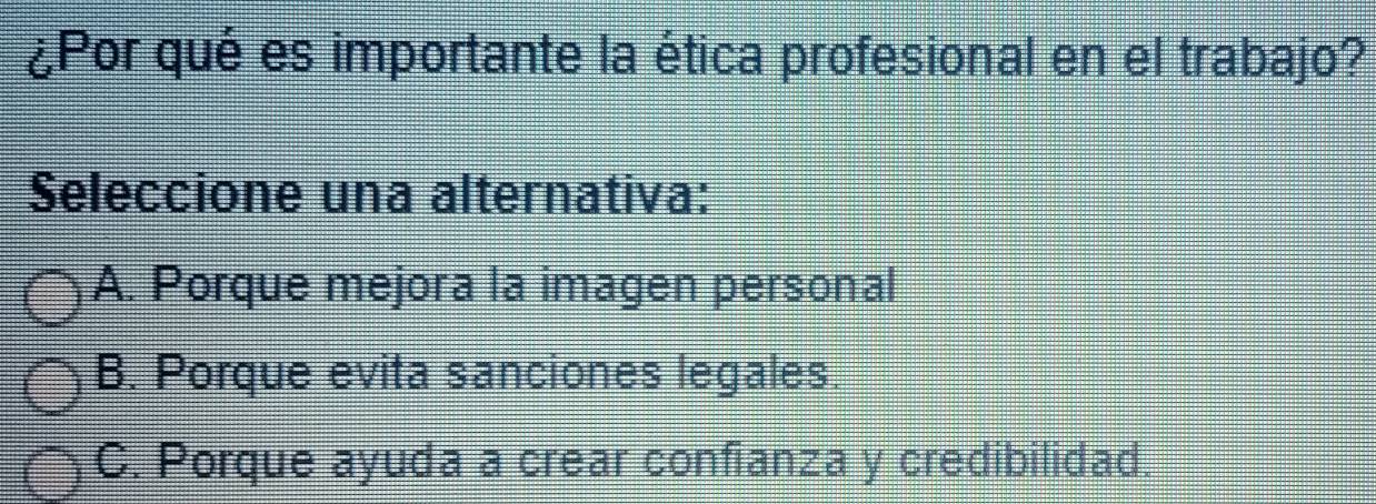 ¿Por qué es importante la ética profesional en el trabajo?
Seleccione una alternativa:
A. Porque mejora la imagen personal
B. Porque evita sanciones legales.
C. Porque ayuda a crear confianza y credibilidad.