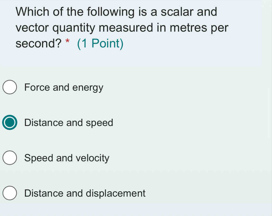 Which of the following is a scalar and
vector quantity measured in metres per
second? * (1 Point)
Force and energy
Distance and speed
Speed and velocity
Distance and displacement