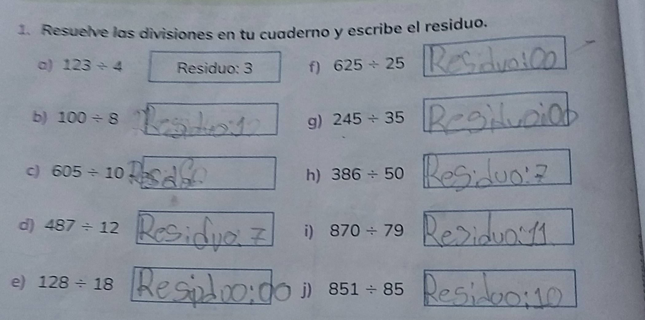 Resuelve las divisiones en tu cuaderno y escribe el residuo. 
a) 123/ 4 Residuo: 3 f) 625/ 25
b) 100/ 8 245/ 35
g) 
c) 605/ 10 386/ 50
h) 
d) 487/ 12
i) 870/ 79
e) 128/ 18
j) 851/ 85