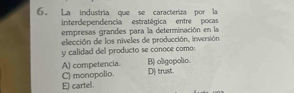 La industria que se caracteriza por la
interdependencia estratégica entre pocas
empresas grandes para la determinación en la
elección de los niveles de producción, inversión
y calidad del producto se conoce como:
A) competencia. B) oligopolio.
C) monopolio. D) trust.
E) cartel.