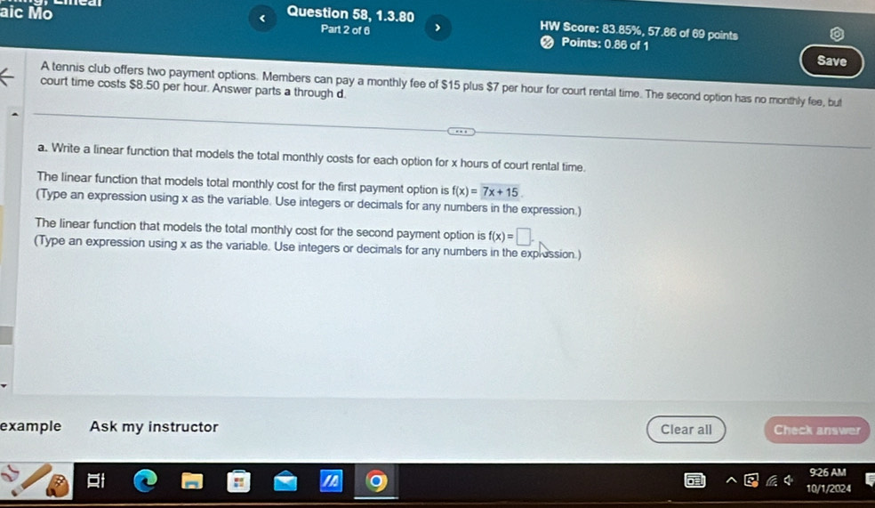 aic Mo < Question 58, 1.3.80 
HW Score: 83.85%, 57.86 of 69 points 
Part 2 of 6 Points: 0.86 of 1 
Save 
A tennis club offers two payment options. Members can pay a monthly fee of  $15 plus $7 per hour for court rental time. The second option has no monthly fee, but 
court time costs $8.50 per hour. Answer parts a through d. 
a. Write a linear function that models the total monthly costs for each option for x hours of court rental time. 
The linear function that models total monthly cost for the first payment option is f(x)=7x+15. 
(Type an expression using x as the variable. Use integers or decimals for any numbers in the expression.) 
The linear function that models the total monthly cost for the second payment option is f(x)=□. 
(Type an expression using x as the variable. Use integers or decimals for any numbers in the explession.) 
example Ask my instructor Clear all Check answer 
9:26 AM 
10/1/2024