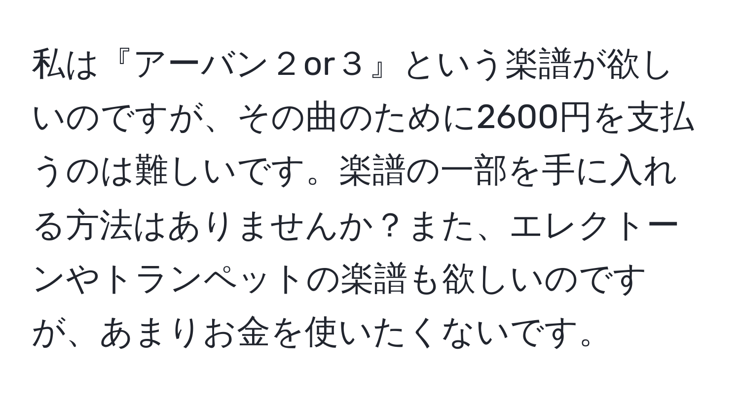 私は『アーバン２or３』という楽譜が欲しいのですが、その曲のために2600円を支払うのは難しいです。楽譜の一部を手に入れる方法はありませんか？また、エレクトーンやトランペットの楽譜も欲しいのですが、あまりお金を使いたくないです。