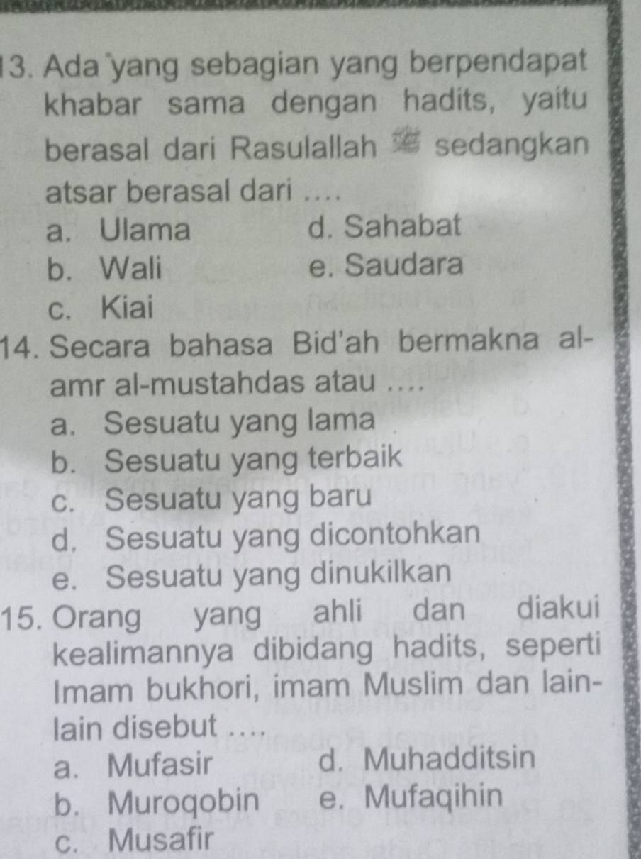 Ada yang sebagian yang berpendapat
khabar sama dengan hadits, yaitu
berasal dari Rasulallah sedangkan
atsar berasal dari ...
a. Ulama d. Sahabat
b. Wali e. Saudara
c. Kiai
14. Secara bahasa Bid'ah bermakna al-
amr al-mustahdas atau ...
a. Sesuatu yang lama
b. Sesuatu yang terbaik
c. Sesuatu yang baru
d. Sesuatu yang dicontohkan
e. Sesuatu yang dinukilkan
15. Orang yang ahli dan diakui
kealimannya dibidang hadits, seperti
Imam bukhori, imam Muslim dan lain-
lain disebut ....
a. Mufasir d. Muhadditsin
b. Muroqobin e. Mufaqihin
c. Musafir