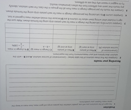 Prediction
1 For each of the solutions you will use, predict whether the potato scrips will gain mass, lose mass or keep the
_
same mass. Explain your predictions.
_
_
_
_
_
_
_
Recording your results
2 Complete the first three columns of the table below - Concentration of sucrose solution, A and B - with the
solution descriptions and your measurements from the experiment.
each potato strip using the formula shown. Make sure the
sign is included when writing down values for columns C and D because this reveals whether mass is gained or lost.
4 Complete column D by calculating the percentage change in mass for each potato strip using the formula shown.
5 Compare the results for percentage change in mass from all the groups in the class. For each solution, identify
any results that seem very different from the others (anomalous results).
Try to suggest a reason why they are so different.