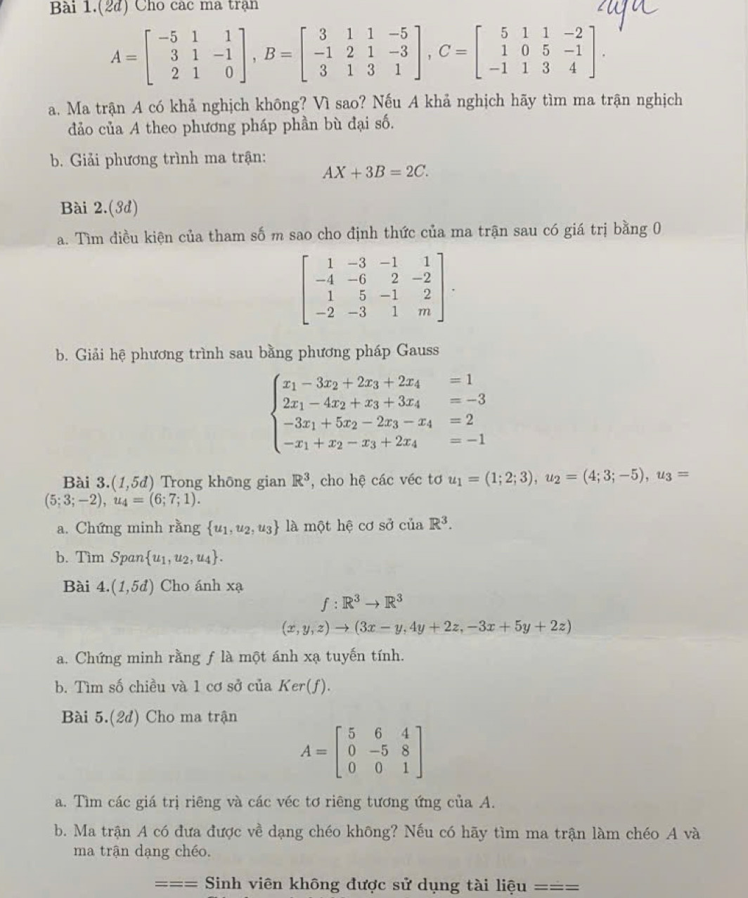 Bài 1.(2d) Cho các ma trận
A=beginbmatrix -5&1&1 3&1&-1 2&1&0endbmatrix ,B=beginbmatrix 3&1&1&-5 -1&2&1&-3 3&1&3&1endbmatrix ,C=beginbmatrix 5&1&1&-2 1&0&5&-1 -1&1&3&4endbmatrix .
a. Ma trận A có khả nghịch không? Vì sao? Nếu A khả nghịch hãy tìm ma trận nghịch
đảo của A theo phương pháp phần bù đại số.
b. Giải phương trình ma trận:
AX+3B=2C.
Bài 2.(3d)
a. Tìm điều kiện của tham số m sao cho định thức của ma trận sau có giá trị bằng 0
beginbmatrix 1&-3&-1&1 -4&-6&2&-2 1&5&-1&2 -2&-3&1&mendbmatrix .
b. Giải hệ phương trình sau bằng phương pháp Gauss
beginarrayl x_1-3x_2+2x_3+2x_4=1 2x_1-4x_2+x_3+3x_4=-3 -3x_1+5x_2-2x_3-x_4=2 -x_1+x_2-x_3+2x_4=-1endarray.
Bài 3.(1,5d) ) Trong không gian R^3 , cho hệ các véc tơ u_1=(1;2;3),u_2=(4;3;-5),u_3=
(5;3;-2),u_4=(6;7;1).
a. Chứng minh rằng  u_1,u_2,u_3 là một hệ cơ sở ciaR^3.
b. Tìm Span  u_1,u_2,u_4 .
Bài 4.(1,5d) Cho ánh xạ
f:R^3to R^3
(x,y,z)to (3x-y,4y+2z,-3x+5y+2z)
a. Chứng minh rằng f là một ánh xạ tuyến tính.
b. Tìm số chiều và 1 cơ sở của Ker(f).
Bài 5.(2d) Cho ma trận
A=beginbmatrix 5&6&4 0&-5&8 0&0&1endbmatrix
a. Tìm các giá trị riêng và các véc tơ riêng tương ứng của A.
b. Ma trận A có đưa được về dạng chéo không? Nếu có hãy tìm ma trận làm chéo A và
ma trận dạng chéo.
=== = Sinh viên không được sử dụng tài liệu ===