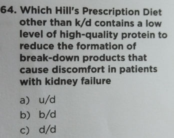 Which Hill's Prescription Diet
other than k/d contains a low
level of high-quality protein to
reduce the formation of
break-down products that
cause discomfort in patients
with kidney failure
a u/d
b b/d
c d/d