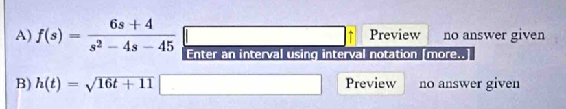 Preview no answer given 
A) f(s)= (6s+4)/s^2-4s-45  Enter an interval using interval notation [more..] 
B) h(t)=sqrt(16t+11) Preview no answer given