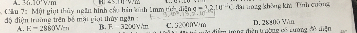 A. 36.10^3V/m B. 45.10°V/m C. 07.10
Câu 7: Một giọt thủy ngân hình cầu bán kính 1mm tích điện q=3,2,10^(-13)C đặt trong không khí. Tính cường
độ điện trường trên bề mặt giọt thủy ngân :
A. E=2880V/m B. E=3200V/m C. 32000V/m D. 28800 V/m
đ một điểm trong điện trường có cường độ điện