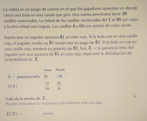 La ruleta es un juego de casino en el que los jugadores apuestan en dónde
caerá una bola en una rueda que gira. Una ruleta americana tiene 38
casillas numeradas. La mitad de las casillas numeradas del 1 al 36 son rojas
y la otra mitad son negras. Las casillas () y ()() son ambas de color verde.
Supón que un jugador apuesta $1 al color rojo. Si la bola cae en una casilla
roja, el jugador recibe su $1 inicial más un pago de $1. Si la bola no cae en
una casilla roja, perderá su apuesta de $1. Sea X= la ganancia neta del
jugador por una apuesta de $1 al color rojo. Aquí está la distribución de
probabilidad de X:
Calcula la media de X.
Puedes redondear tu respuesta a la milésima más cercana.
E(X)= pesos.