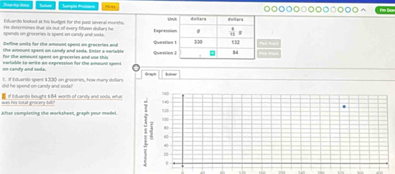 Step-by-Step Sadurr Sample Probsum Hints I'm Dor
Eduardo looked at his budget for the past several months.
He determines that six out of every fifteen dollars he
spends on groceries is spent on candy and soda. 
Define units for the amount spent on groceries and t Poo
the amount spent on candy and soda. Enter a variable
for the amount spent on groceries and use this t Pork
on candy and soda. variable to write an expression for the amount spent
Graph Solver
did he spend on candy and soda? 1. If fiduardo spent $330 on groceries, how many dollars
was his tocal grocery bill?  if Eduardo bought $ 84 worth of candy and soda, what
After completing the worksheet, graph your model.