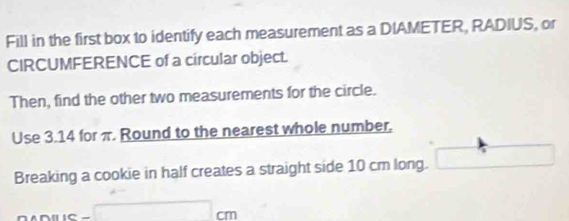 Fill in the first box to identify each measurement as a DIAMETER, RADIUS, or 
CIRCUMFERENCE of a circular object. 
Then, find the other two measurements for the circle. 
Use 3.14 for π. Round to the nearest whole number. 
Breaking a cookie in half creates a straight side 10 cm long.
cm