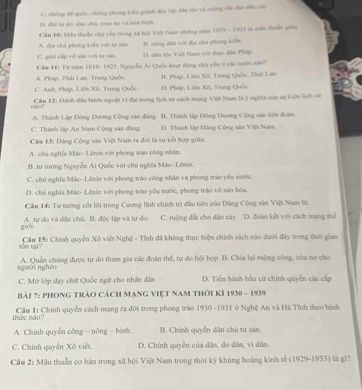 C. chống để quốc, chống phong kiến giành độc lập dân tộc và ruởng đất cho dâm sây
D. đôi tự do, dân chủ, cơm áo và hòg bình
Câu 10: Mâu thuẫn chủ yểu trong xã hội Việt Nam những năm 1929 - 1933 là mẫu thuần giữ
A. địa chủ phong kiến với tư sản. B. nông dân vòi địa chù phong kiên.
C. giai cấp võ sân với tư sản. D. dân tộc Việt Nam với thực dân Pháp.
Câu 11: Từ năm 1919- 1925, Nguyễn Ái Quốc hoạt động chủ yếu ở các nước nào?
A. Pháp, Thái Lan, Trung Quốc. B. Pháp, Liên Xô, Trung Quốc, Thái Lan.
C. Anh, Pháp, Liên Xô, Trung Quốc. D. Pháp, Liên Xô, Trung Quốc.
Câu 12: Đánh dầu bước ngoặt vĩ đại trong lịch sử cách mạng Việt Nam là ý nghĩa của sự kiện lịch sử
nảo?
A. Thành Lập Đông Dương Cộng sản đảng. B. Thành lập Đồng Dương Cộng sản liên đoàn.
C. Thành lập An Nam Cộng sản đảng. D. Thành lập Đảng Cộng sản Việt Nam.
Câu 13: Đảng Cộng sản Việt Nam ra đời là sự kết hợp giữa:
A. chủ nghĩa Mác- Lênin với phong trào công nhân.
B. tư tưởng Nguyễn Ái Quốc với chủ nghĩa Mác- Lênin.
C. chủ nghĩa Mác- Lênin với phong trào công nhân và phong trào yêu nước.
D. chủ nghĩa Mác- Lênin với phong trào yêu nước, phong trào vô sân hóa.
Câu 14: Tư tưởng cốt lõi trong Cương lĩnh chính trị đầu tiên của Đàng Cộng sân Việt Nam lã:
A. tự do và dân chủ. B. độc lập và tự do. C. ruộng đất cho dân cày. D. đoàn kết với cách mạng thể
giới.
Câu 15: Chính quyền Xô viết Nghệ - Tĩnh đã không thực hiện chính sách nào dưới đây trong thời gian
tồn tại?
A. Quần chúng được tự do tham gia các đoàn thể, tự do hội họp B. Chia lại ruộng công, xóa nợ cho
người nghèo
C. Mở lớp dạy chữ Quốc ngữ cho nhân dân D. Tiến hành bầu cử chính quyền các cấp
Bài 7: phOng tràO cách mạng việt nam thời kÌ 1930 - 1939
Câu 1: Chính quyền cách mạng ra đời trong phong trào 1930 -1931 ở Nghệ An và Hà Tĩnh theo hình
thức nào?
A. Chính quyền công - nông - binh. B. Chính quyền dân chủ tư sản.
C. Chính quyền Xô viết. D. Chính quyền của dân, do dân, vì dân.
Câu 2: Mâu thuẫn cơ bản trong xã hội Việt Nam trong thời kỳ khủng hoảng kinh tế (1929-1933) là gì?