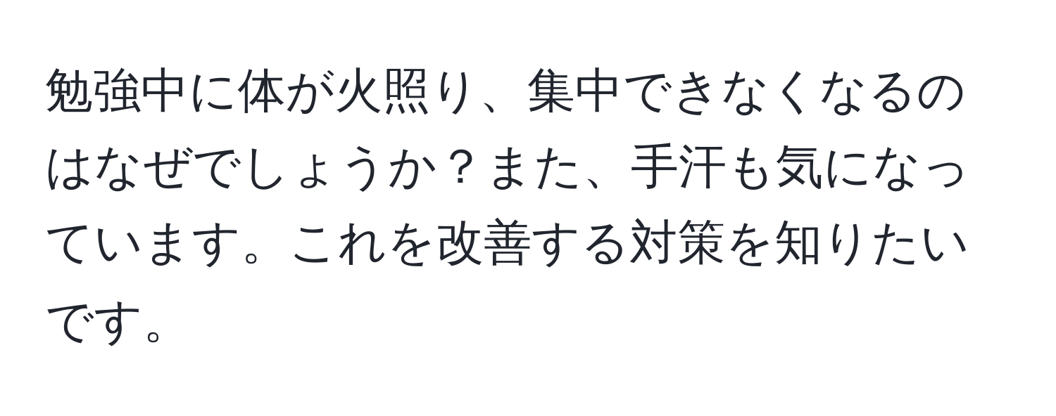 勉強中に体が火照り、集中できなくなるのはなぜでしょうか？また、手汗も気になっています。これを改善する対策を知りたいです。