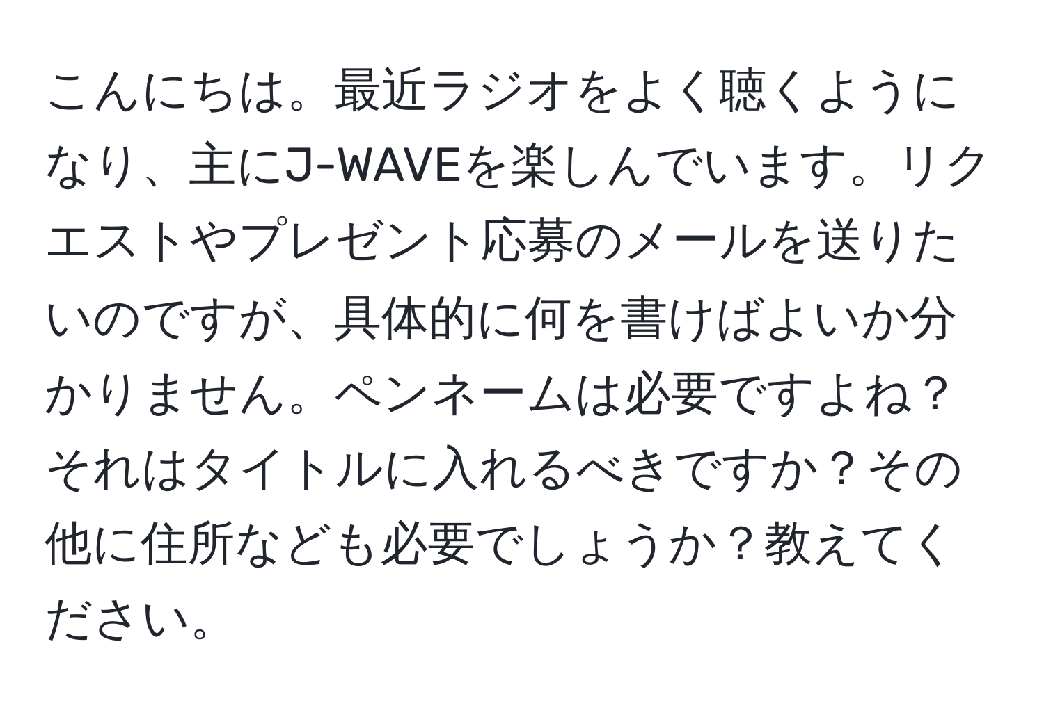 こんにちは。最近ラジオをよく聴くようになり、主にJ-WAVEを楽しんでいます。リクエストやプレゼント応募のメールを送りたいのですが、具体的に何を書けばよいか分かりません。ペンネームは必要ですよね？それはタイトルに入れるべきですか？その他に住所なども必要でしょうか？教えてください。