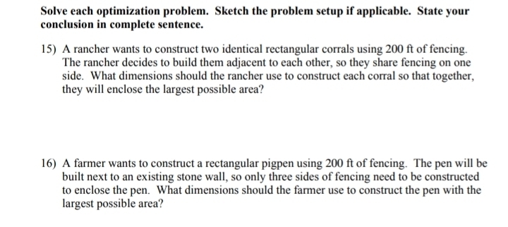 Solve each optimization problem. Sketch the problem setup if applicable. State your 
conclusion in complete sentence. 
15) A rancher wants to construct two identical rectangular corrals using 200 ft of fencing. 
The rancher decides to build them adjacent to each other, so they share fencing on one 
side. What dimensions should the rancher use to construct each corral so that together, 
they will enclose the largest possible area? 
16) A farmer wants to construct a rectangular pigpen using 200 ft of fencing. The pen will be 
built next to an existing stone wall, so only three sides of fencing need to be constructed 
to enclose the pen. What dimensions should the farmer use to construct the pen with the 
largest possible area?