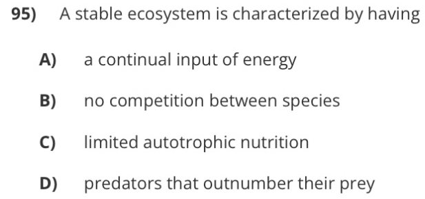 A stable ecosystem is characterized by having
A) a continual input of energy
B) no competition between species
C) limited autotrophic nutrition
D) predators that outnumber their prey