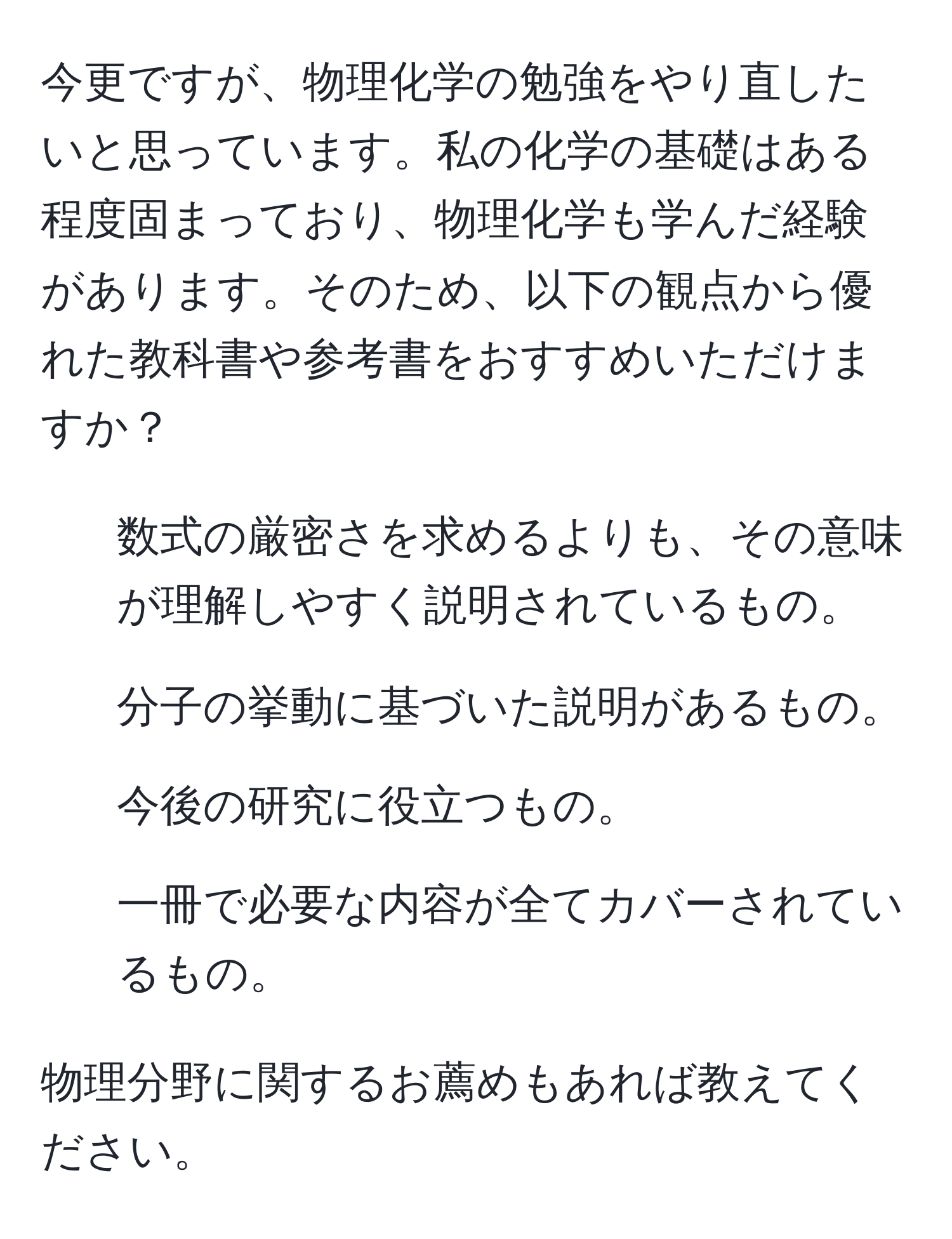 今更ですが、物理化学の勉強をやり直したいと思っています。私の化学の基礎はある程度固まっており、物理化学も学んだ経験があります。そのため、以下の観点から優れた教科書や参考書をおすすめいただけますか？

1) 数式の厳密さを求めるよりも、その意味が理解しやすく説明されているもの。
2) 分子の挙動に基づいた説明があるもの。
3) 今後の研究に役立つもの。
4) 一冊で必要な内容が全てカバーされているもの。

物理分野に関するお薦めもあれば教えてください。