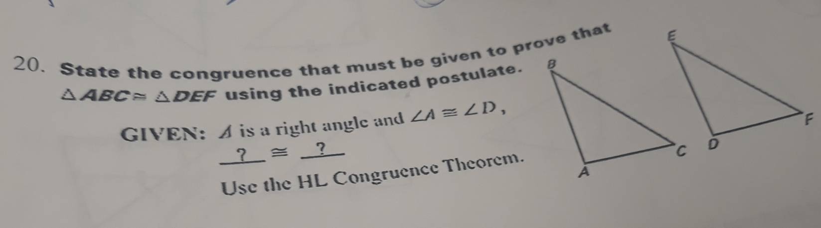 State the congruence that must be given to prove that
△ ABC≌ △ DEF using the indicated postulate. 
GIVEN: A is a right angle and ∠ A≌ ∠ D,
_ ?≌ _ ?
Use the HL Congruence Theorem.