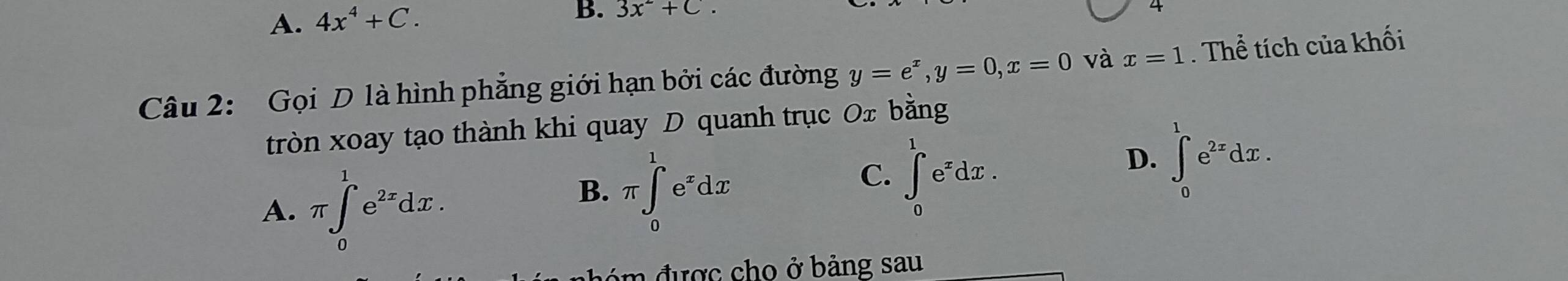 A. 4x^4+C. 
B. 3x^2+C. 
Câu 2: Gọi D là hình phẳng giới hạn bởi các đường y=e^x, y=0, x=0 và x=1. Thể tích của khối
tròn xoay tạo thành khi quay D quanh trục Ox bằng
D. ∈t _0^(1e^2x)dx.
A. π ∈t _0^(1e^2x)dx.
B. π ∈tlimits _0^(1e^x)dx
C. ∈t _0^(1e^x)dx. 
đ ó được cho ở bảng sau