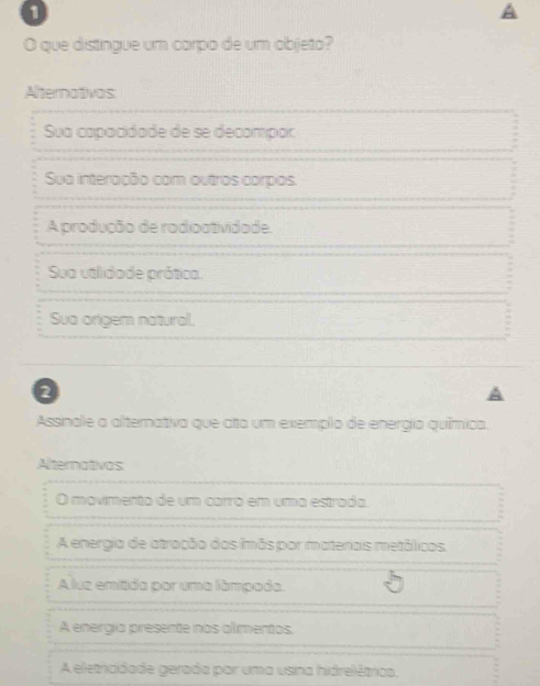 A
O que distingue um carpo de um objeto?
Alternativas
Sua capacidade de se decompor
Sua interação com outros corpos.
A produção de rodioatividade.
Sua utlidade prática.
Sua origem natural.
2
Assinale a alternativa que ata um exemplo de energia química.
Alternativas
O movimento de um carro em uma estrada.
A energia de atração dos imãs por materais metálicos,
A luz emitida por uma lâmpada.
A energía presente nas almentos.
A eletricidade gerada por uma usina hidrelêtrica,