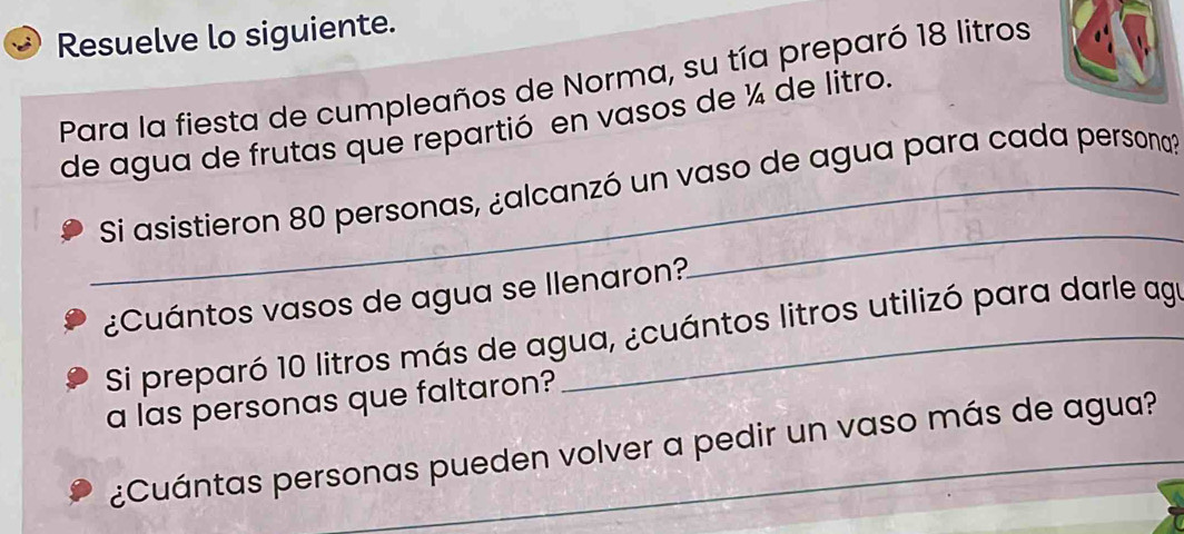 Resuelve lo siguiente. 
Para la fiesta de cumpleaños de Norma, su tía preparó 18 litros
de agua de frutas que repartió en vasos de ¼ de litro. 
_Si asistieron 80 personas, ¿alcanzó un vaso de agua para cada persona? 
¿Cuántos vasos de agua se llenaron? 
_ 
Si preparó 10 litros más de agua, ¿cuántos litros utilizó para darle ag 
a las personas que faltaron? 
¿Cuántas personas pueden volver a pedir un vaso más de agua?