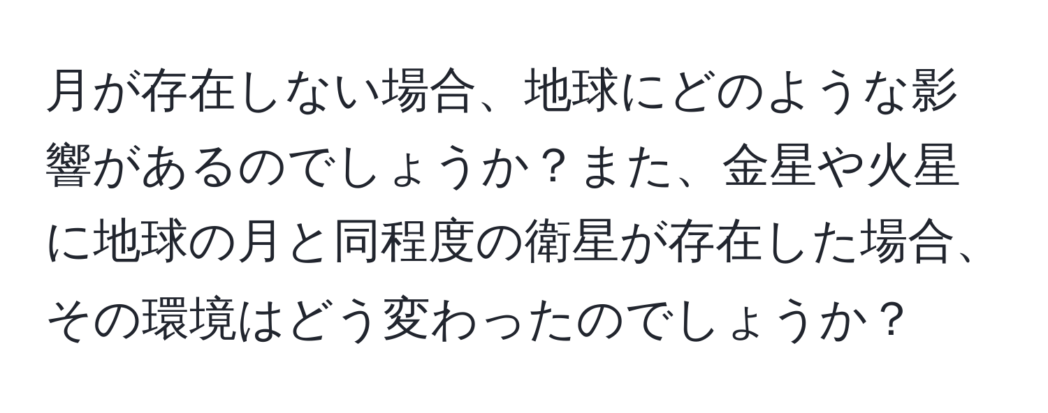 月が存在しない場合、地球にどのような影響があるのでしょうか？また、金星や火星に地球の月と同程度の衛星が存在した場合、その環境はどう変わったのでしょうか？