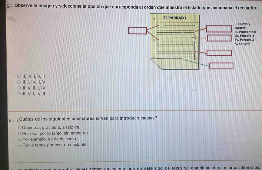 5.- Observe la imagen y seleccione la opción que corresponda al orden que muestra el listado que acompaña el recuadro.
Ⅲ,ⅣV, 1,V, Ⅱ
Ⅲ, Ⅰ, ⅣV,Ⅱ,V
ⅢII,V,II,I, Ⅳ
Ⅲ,V, 1, ⅣV, Ⅱ
6.- ¿Cuáles de los siguientes conectores sirven para introducir causas?
Debido a, gracias a, a raíz de.
Por eso, por lo tanto, sin embargo.
Por ejemplo, es decir, como.
Por lo tanto, por eso, no obstante.
debes tomar en cuenta que en este tipo de texto se combinan dos recursos literarios.