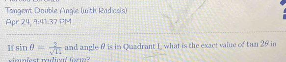 Tangent Double Angle (with Radicals) 
Apr 24, 9:41:37 PM 
If sin θ = 2/sqrt(11)  and angle θ is in Quadrant I, what is the exact value of tan 2θ in 
simplest radical form?