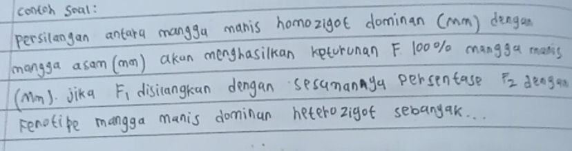 contoh soal: 
persilangan antara mangga manis homozigot dominan (mm) dengan 
mangga asam (mon) akan menghasilkan keturunan F 100% mangga mans 
(Mm). jika F_1 disiangkan dengan sesumannya persentase F_2 dengan 
renotipe mangga manis dominan heterozigot sebangak. . .