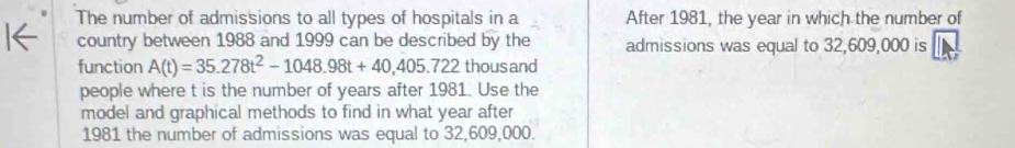 The number of admissions to all types of hospitals in a After 1981, the year in which the number of 
country between 1988 and 1999 can be described by the admissions was equal to 32,609,000 is 
function A(t)=35.278t^2-1048.98t+40,405.722 thousand 
people where t is the number of years after 1981. Use the 
model and graphical methods to find in what year after 
1981 the number of admissions was equal to 32,609,000.