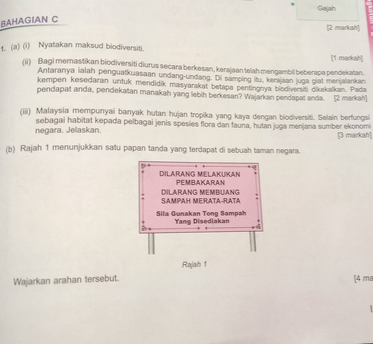 Gajah 
BAHAGIAN C 
[2 markah] 
1、 (a) (i) Nyatakan maksud biodiversiti. 
[1 markah] 
(ii) Bagi memastikan biodiversiti diurus secara berkesan, kerajaan telah mengambil beberapa pendekatan. 
Antaranya ialah penguatkuasaan undang-undang. Di samping itu, kerajaan juga giat menjalankan 
kempen kesedaran untuk mendidik masyarakat betapa pentingnya biodiversiti dīkekalkan. Pada 
pendapat anda, pendekatan manakah yang lebih berkesan? Wajarkan pendapat anda. [2 markah] 
(iii) Malaysia mempunyai banyak hutan hujan tropika yang kaya dengan biodiversiti. Selain berfungsi 
sebagai habitat kepada pelbagai jenis spesies flora dan fauna, hutan juga menjana sumber ekonomi 
negara. Jelaskan. 
[3 markah] 
(b) Rajah 1 menunjukkan satu papan tanda yang terdapat di sebuah taman negara. 
2 
DILARANG MELAKUKAN 
PEMBAKARAN 
DILARANG MEMBUANG 
SAMPAH MERATA-RATA : 
Sila Gunakan Tong Sampah 
Yang Disediakan 
Rajah 1 
Wajarkan arahan tersebut. [4 ma