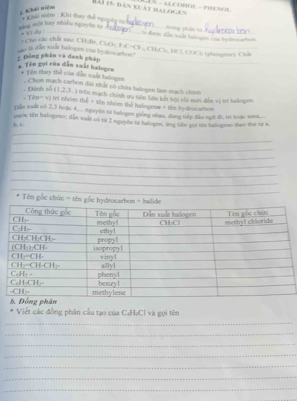 LEN - ALCOHOL - PHENOL
BA1 15:D ản xuất halogen
L Khái niệm
* Khái niệm : Khi thay thế nguyêp tử 
Ming một hay nhiều nguyên tử_
_trong phần từ
* Vì dụ :_
M, tả được dẫn xuất halogen của hydrocarbon.
* Cho các chất sau: CHyBr, ChO7, F C=CF_2 2, CH₂Cl₂, HCl, COCl (phosgene). Chất
mào là dẫn xuất halogen của hydrocarbon?
2. Đồng phân và danh pháp_
2. Tên gọi của dẫn xuất halogen
Tên thay thế của dẫn xuất halogen
. Chọn mạch carbon dài nhất có chứa halogen làm mạch chính
- Đánh số (1,2,3..) trên mạch chính ưu tiên liên kết bội rồi mới đến vị tri halogen.
Tên='' vị trí nhóm thế + tên nhóm thể halogeno + tên hydrocarbon
Dẫn xuất có 2,3 hoặc 4,... nguyên từ halogen giống nhau, dùng tiếp đầu ngữ đi, trì hoặc tetra..
trước tên halogeno; dẫn xuất có từ 2 nguyên từ halogen, ứng tiên gọi tên halogeno theo thứ tự a,
b, c.
_
_
_
_
_
_
_
Tên gốc chức = tên gốc hydrocar
ciết các đồng phân cấu tạo của C₄HạCl và gọi tên
_
_
_
_
_
_
_